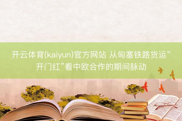 开云体育(kaiyun)官方网站 从匈塞铁路货运“开门红”看中欧合作的期间脉动