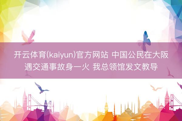 开云体育(kaiyun)官方网站 中国公民在大阪遇交通事故身一火 我总领馆发文教导