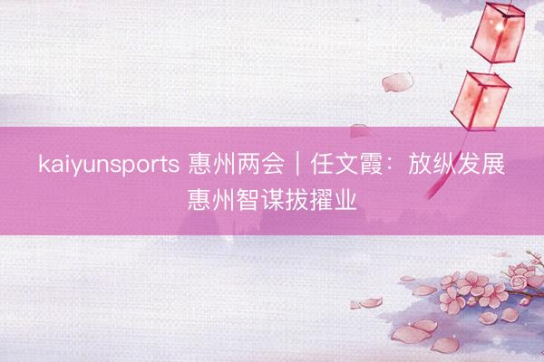 kaiyunsports 惠州两会｜任文霞：放纵发展惠州智谋拔擢业
