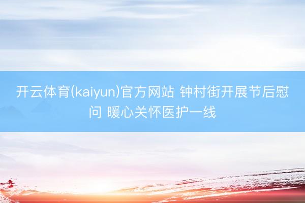 开云体育(kaiyun)官方网站 钟村街开展节后慰问 暖心关怀医护一线