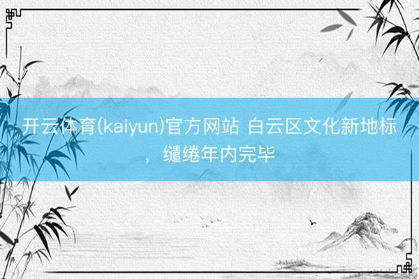 开云体育(kaiyun)官方网站 白云区文化新地标，缱绻年内完毕