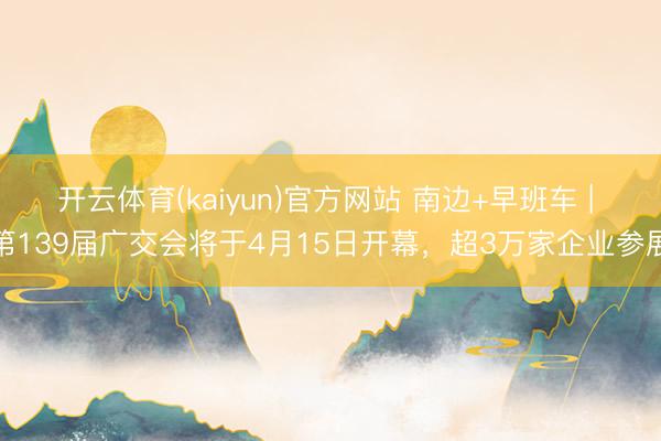 开云体育(kaiyun)官方网站 南边+早班车 | 第139届广交会将于4月15日开幕,超3万家企业参展