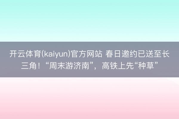 开云体育(kaiyun)官方网站 春日邀约已送至长三角！“周末游济南”，高铁上先“种草”