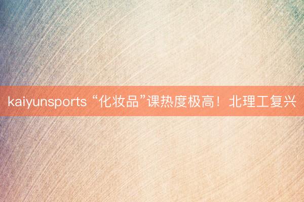 kaiyunsports “化妆品”课热度极高！北理工复兴