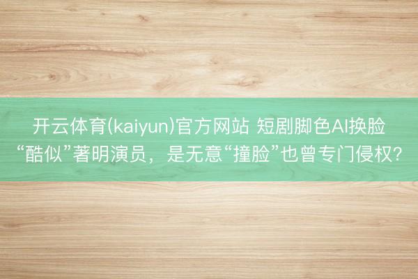开云体育(kaiyun)官方网站 短剧脚色AI换脸“酷似”著明演员,是无意“撞脸”也曾专门侵权?