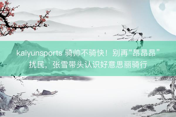 kaiyunsports 骑帅不骑快！别再“昂昂昂”扰民，张雪带头认识好意思丽骑行