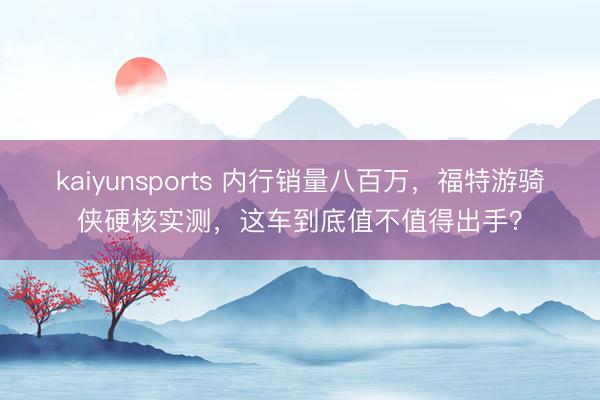kaiyunsports 内行销量八百万，福特游骑侠硬核实测，这车到底值不值得出手？