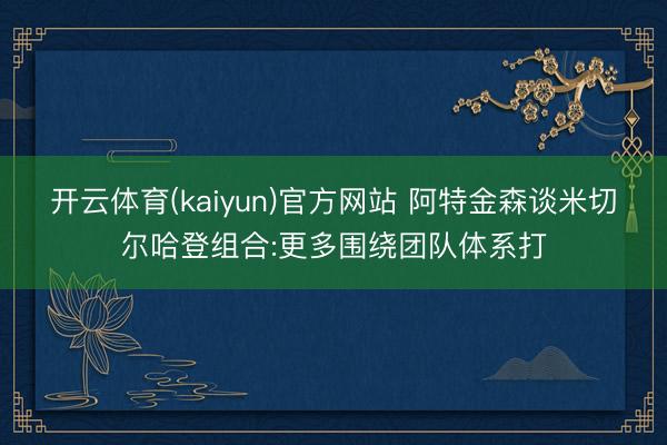 开云体育(kaiyun)官方网站 阿特金森谈米切尔哈登组合:更多围绕团队体系打