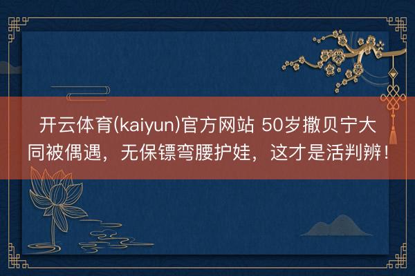 开云体育(kaiyun)官方网站 50岁撒贝宁大同被偶遇，无保镖弯腰护娃，这才是活判辨！