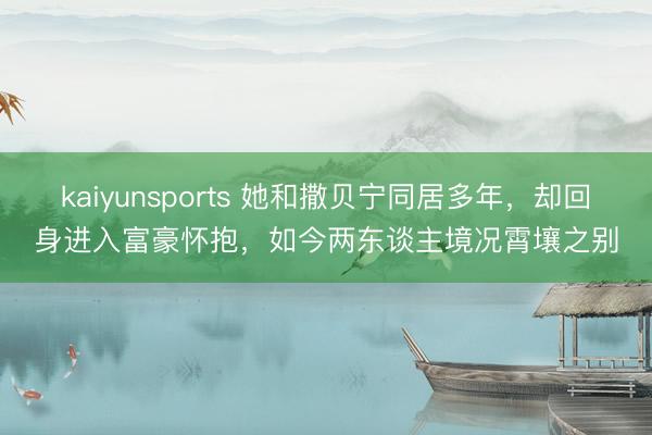kaiyunsports 她和撒贝宁同居多年，却回身进入富豪怀抱，如今两东谈主境况霄壤之别