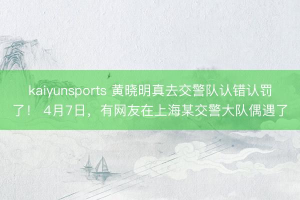 kaiyunsports 黄晓明真去交警队认错认罚了！ 4月7日，有网友在上海某交警大队偶遇了