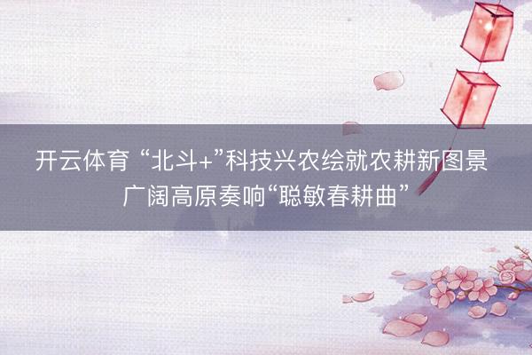 开云体育 “北斗+”科技兴农绘就农耕新图景 广阔高原奏响“聪敏春耕曲”