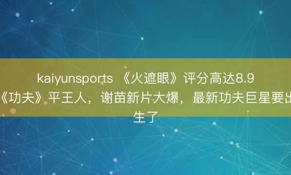 kaiyunsports 《火遮眼》评分高达8.9,和《功夫》平王人,谢苗新片大爆,最新功夫巨星要出生了