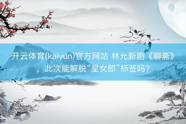 开云体育(kaiyun)官方网站 林允新剧《聊斋》,此次能解脱“星女郎”标签吗?