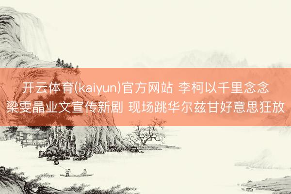 开云体育(kaiyun)官方网站 李柯以千里念念梁雯晶业文宣传新剧 现场跳华尔兹甘好意思狂放