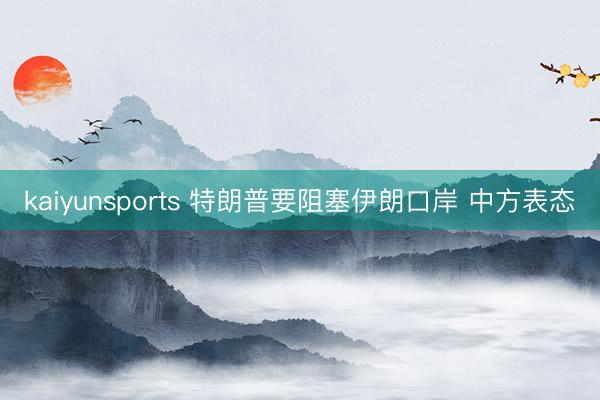 kaiyunsports 特朗普要阻塞伊朗口岸 中方表态