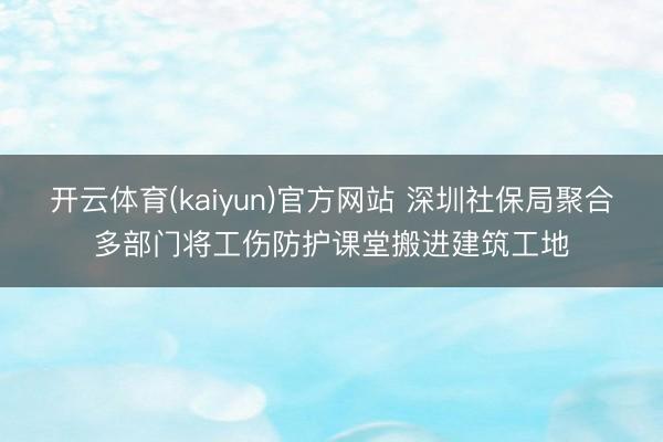开云体育(kaiyun)官方网站 深圳社保局聚合多部门将工伤防护课堂搬进建筑工地