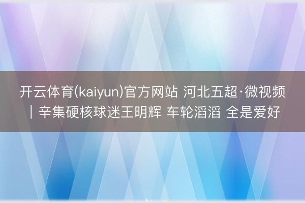 开云体育(kaiyun)官方网站 河北五超·微视频｜辛集硬核球迷王明辉 车轮滔滔 全是爱好
