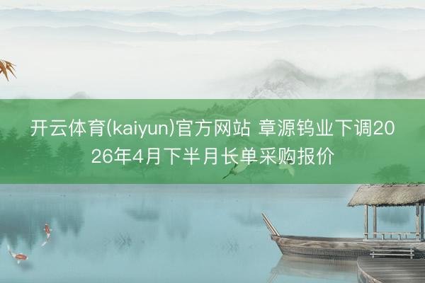 开云体育(kaiyun)官方网站 章源钨业下调2026年4月下半月长单采购报价