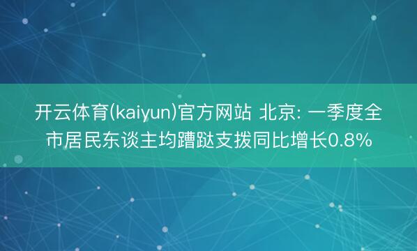 开云体育(kaiyun)官方网站 北京: 一季度全市居民东谈主均蹧跶支拨同比增长0.8%