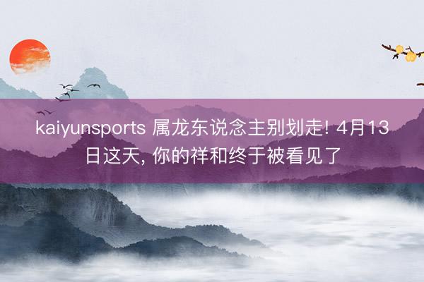 kaiyunsports 属龙东说念主别划走! 4月13日这天， 你的祥和终于被看见了