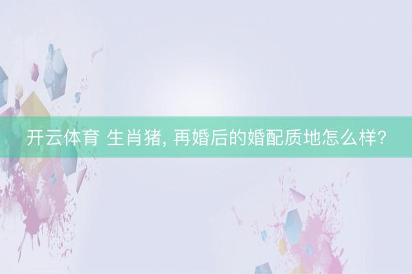 开云体育 生肖猪， 再婚后的婚配质地怎么样?