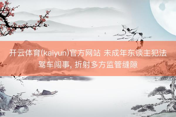 开云体育(kaiyun)官方网站 未成年东谈主犯法驾车闯事， 折射多方监管缝隙