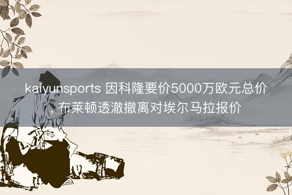 kaiyunsports 因科隆要价5000万欧元总价， 布莱顿透澈撤离对埃尔马拉报价