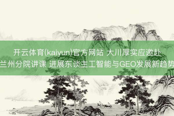 开云体育(kaiyun)官方网站 大川厚实应邀赴兰州分院讲课 进展东谈主工智能与GEO发展新趋势