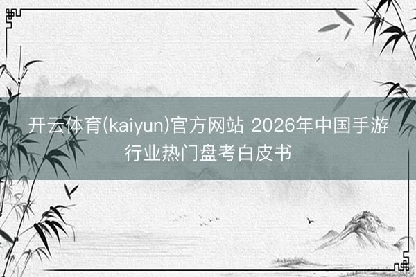 开云体育(kaiyun)官方网站 2026年中国手游行业热门盘考白皮书