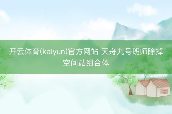 开云体育(kaiyun)官方网站 天舟九号班师除掉空间站组合体