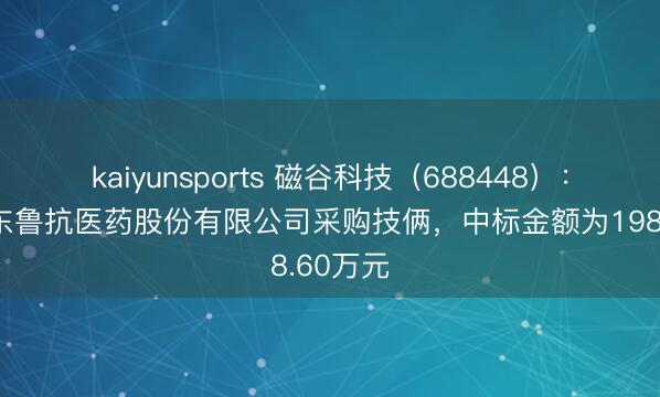 kaiyunsports 磁谷科技（688448）：中标山东鲁抗医药股份有限公司采购技俩，中标金额为198.60万元