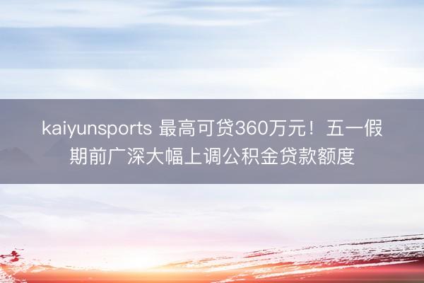 kaiyunsports 最高可贷360万元！五一假期前广深大幅上调公积金贷款额度