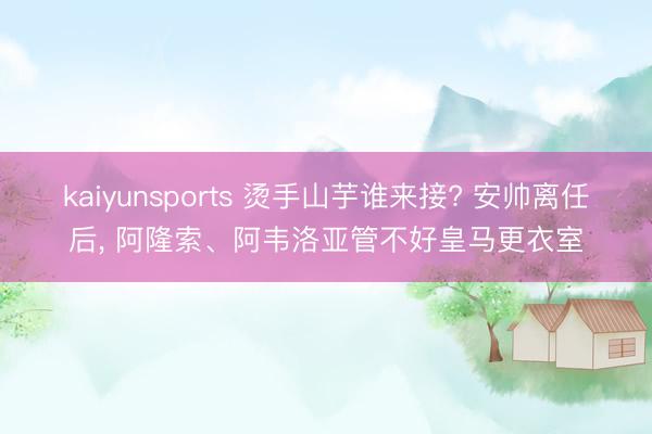 kaiyunsports 烫手山芋谁来接? 安帅离任后, 阿隆索、阿韦洛亚管不好皇马更衣室