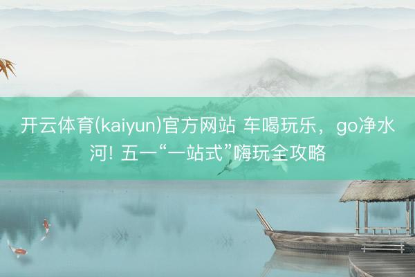 开云体育(kaiyun)官方网站 车喝玩乐，go净水河! 五一“一站式”嗨玩全攻略