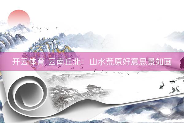 开云体育 云南丘北：山水荒原好意思景如画