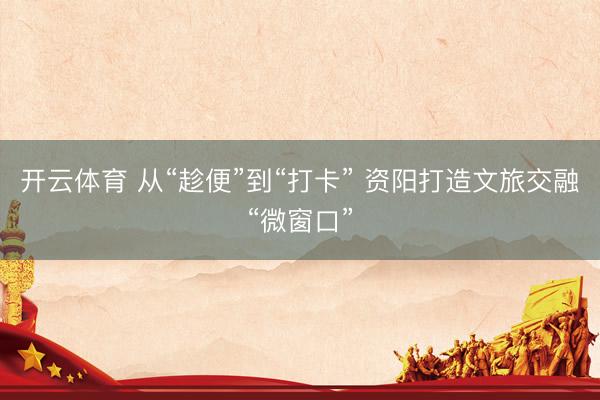 开云体育 从“趁便”到“打卡” 资阳打造文旅交融“微窗口”