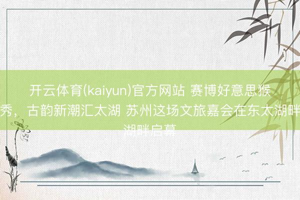 开云体育(kaiyun)官方网站 赛博好意思猴王首秀，古韵新潮汇太湖 苏州这场文旅嘉会在东太湖畔启幕