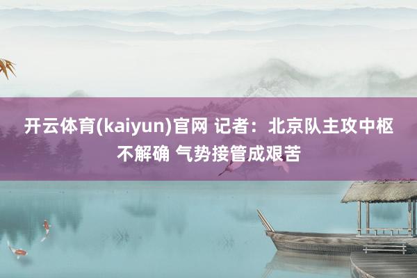 开云体育(kaiyun)官网 记者:北京队主攻中枢不解确 气势接管成艰苦