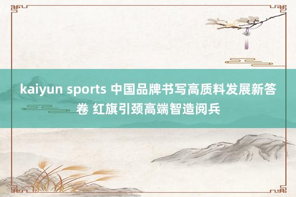 kaiyun sports 中国品牌书写高质料发展新答卷 红旗引颈高端智造阅兵