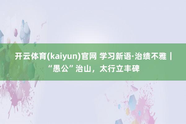 开云体育(kaiyun)官网 学习新语·治绩不雅|“愚公”治山,太行立丰碑