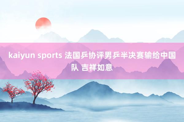 kaiyun sports 法国乒协评男乒半决赛输给中国队 吉祥如意