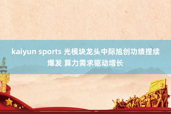 kaiyun sports 光模块龙头中际旭创功绩捏续爆发 算力需求驱动增长