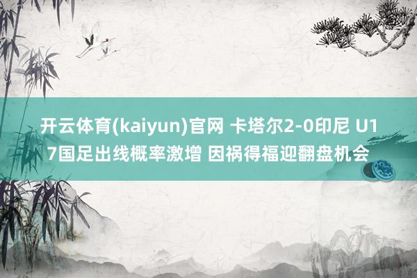开云体育(kaiyun)官网 卡塔尔2-0印尼 U17国足出线概率激增 因祸得福迎翻盘机会