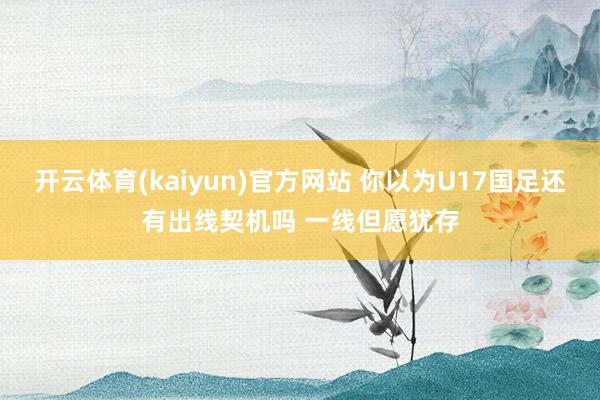 开云体育(kaiyun)官方网站 你以为U17国足还有出线契机吗 一线但愿犹存