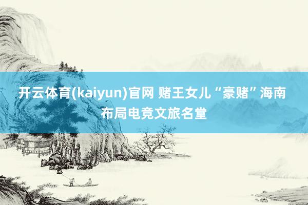 开云体育(kaiyun)官网 赌王女儿“豪赌”海南 布局电竞文旅名堂
