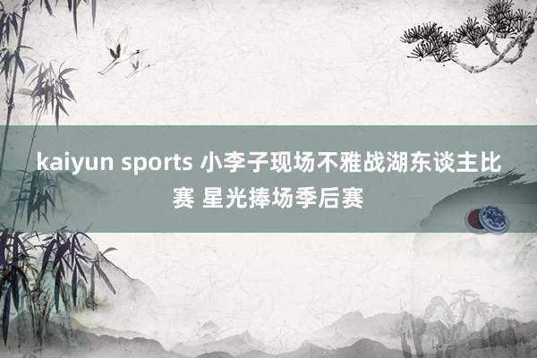 kaiyun sports 小李子现场不雅战湖东谈主比赛 星光捧场季后赛