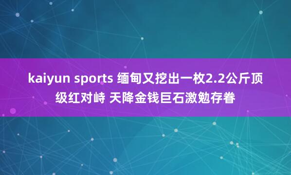 kaiyun sports 缅甸又挖出一枚2.2公斤顶级红对峙 天降金钱巨石激勉存眷
