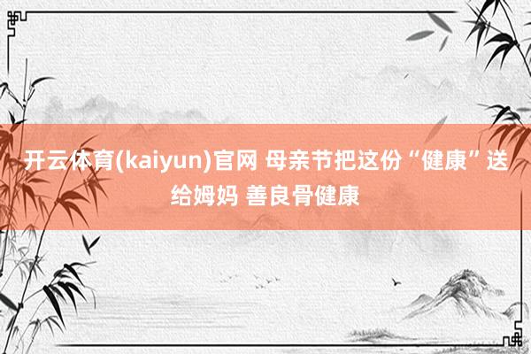 开云体育(kaiyun)官网 母亲节把这份“健康”送给姆妈 善良骨健康