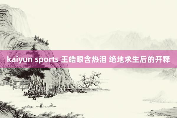 kaiyun sports 王皓眼含热泪 绝地求生后的开释